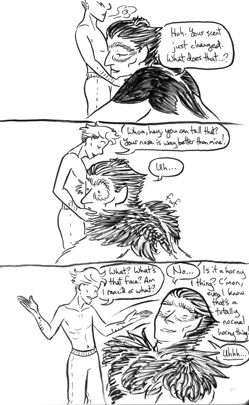 Rawlin leans in to nuzzle Mori's belly. She's shirtless, petting Rawlin's hair, and their expressions are peaceful. 'Huh,' Rawlin remarks, 'Your scent just changed. What does that...?' Then suddenly her fur fluffs as she realizes what she's taking in. Mori, oblivious, goes, 'Whoa, hey, you can tell that? Your nose is way better than mine!' Rawlin just goes 'uh...' and jerks away with an expression of mortification. Mori holds out her hands indignantly. 'What? What's that face? Am I rancid or what?' 'No...' 'Is it a horny thing? C'mon, even I know that's a totally normal horny thing!' Rawlin just goes, 'Uhhhh...'
