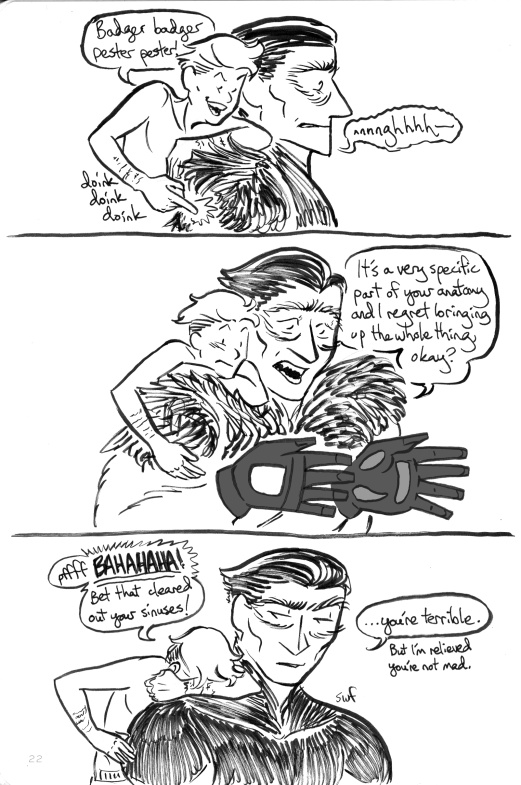 Rawlin sits up and turns away, shoulders hunched, but Mori just leans on her and pokes her incessantly, chanting, 'Badger badger pester pester!' Rawlin goes 'nnnnnngh,&apos then blurts,  &aposit's a very specific part of your anatomy and I regret bringing up the whole thing, okay?' Mori freezes, and for a second, it looks like she might actually feel embarrassment. Then her shoulders start shaking and she cracks up laughing, burying her face in Rawlin's shoulder. 'Bet that cleared your sinuses!' Rawlin's expression is that of a long-suffering older sibling, but her fur smoothes instantly. 'You're terrible,' she says, 'but I'm relieved you're not mad.'